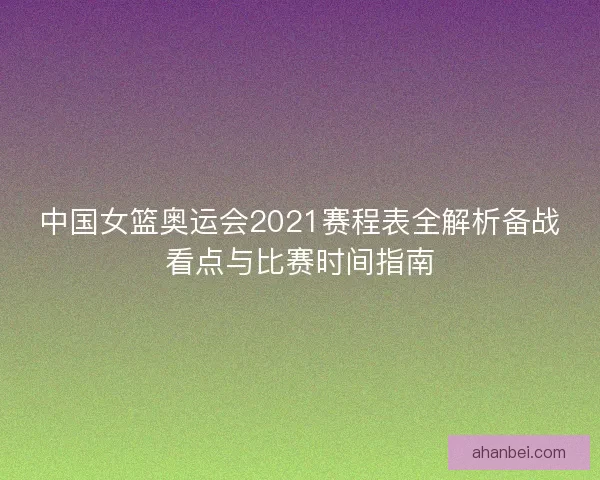 中国女篮奥运会2021赛程表全解析备战看点与比赛时间指南