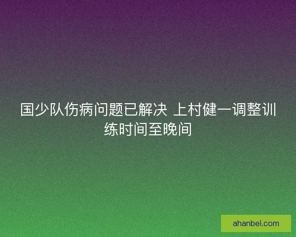 国少队伤病问题已解决 上村健一调整训练时间至晚间