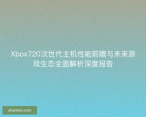 Xbox720次世代主机性能前瞻与未来游戏生态全面解析深度报告