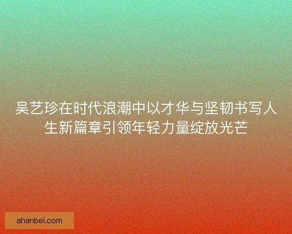 吴艺珍在时代浪潮中以才华与坚韧书写人生新篇章引领年轻力量绽放光芒