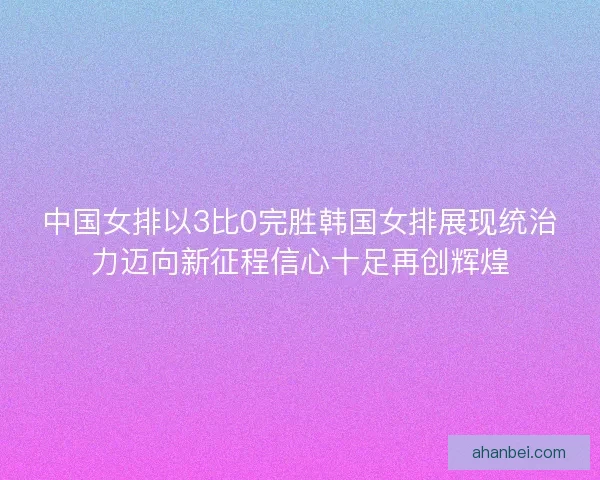 中国女排以3比0完胜韩国女排展现统治力迈向新征程信心十足再创辉煌