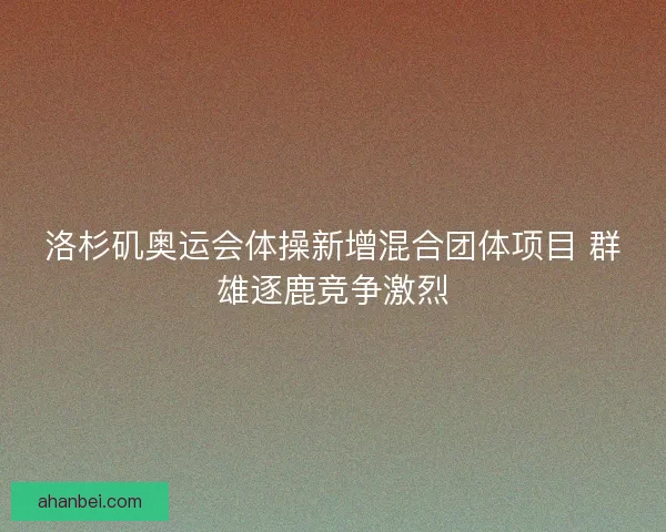 洛杉矶奥运会体操新增混合团体项目 群雄逐鹿竞争激烈