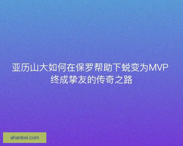 亚历山大如何在保罗帮助下蜕变为MVP 终成挚友的传奇之路