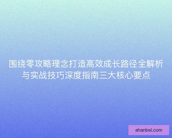 围绕零攻略理念打造高效成长路径全解析与实战技巧深度指南三大核心要点