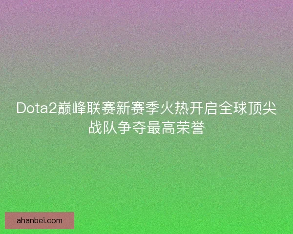 Dota2巅峰联赛新赛季火热开启全球顶尖战队争夺最高荣誉