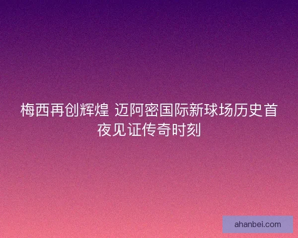 梅西再创辉煌 迈阿密国际新球场历史首夜见证传奇时刻
