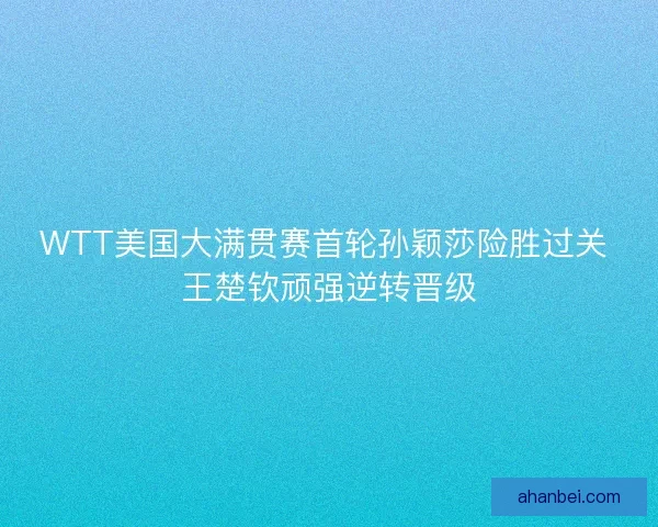 WTT美国大满贯赛首轮孙颖莎险胜过关 王楚钦顽强逆转晋级