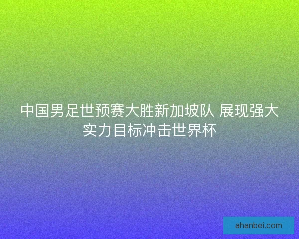 中国男足世预赛大胜新加坡队 展现强大实力目标冲击世界杯
