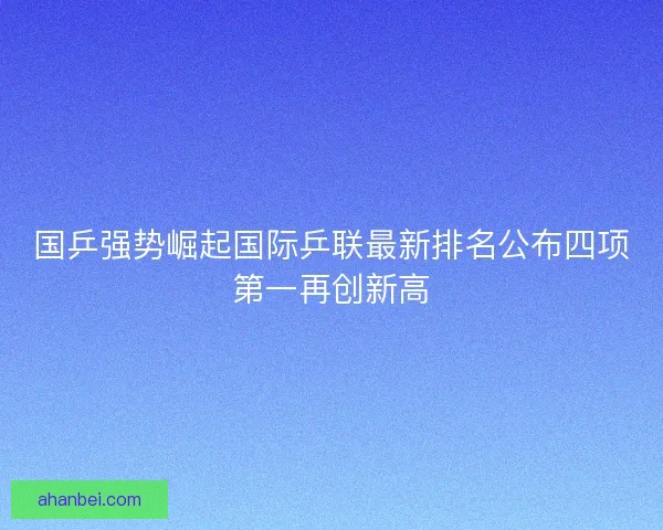 国乒强势崛起国际乒联最新排名公布四项第一再创新高 国乒强势崛起国际乒联最新排名公布四项第一再创新高