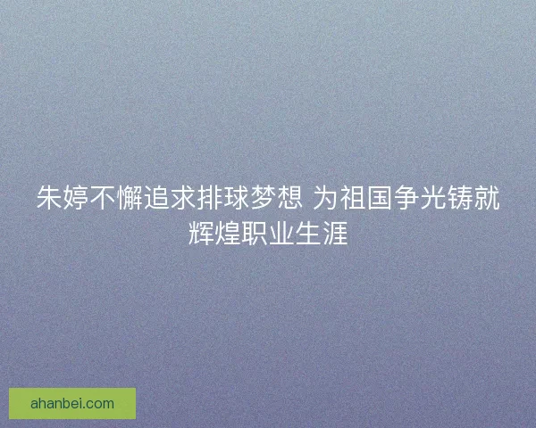 朱婷不懈追求排球梦想 为祖国争光铸就辉煌职业生涯