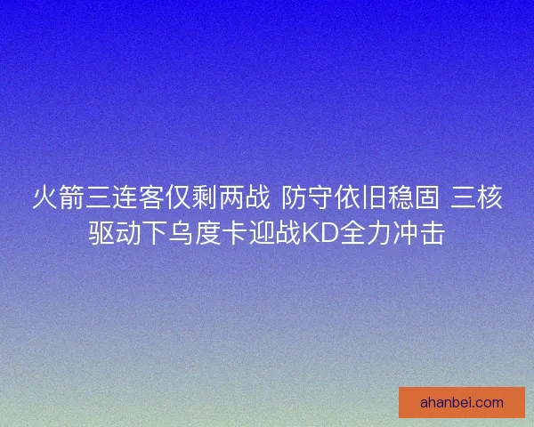 火箭三连客仅剩两战 防守依旧稳固 三核驱动下乌度卡迎战KD全力冲击