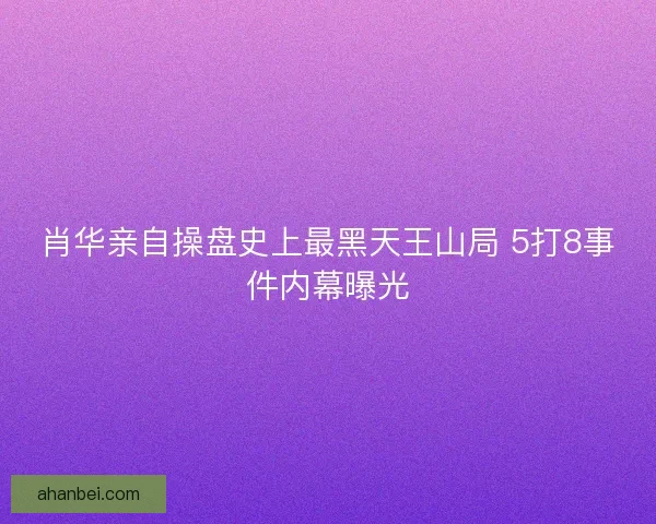 肖华亲自操盘史上最黑天王山局 5打8事件内幕曝光
