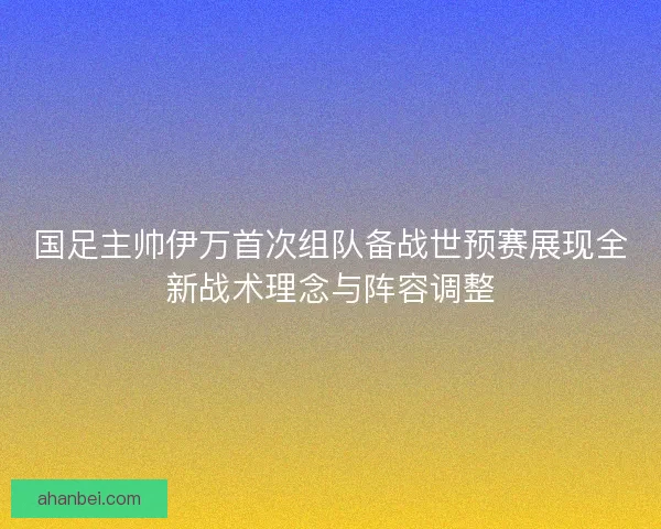 国足主帅伊万首次组队备战世预赛展现全新战术理念与阵容调整