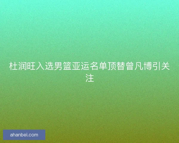 杜润旺入选男篮亚运名单顶替曾凡博引关注