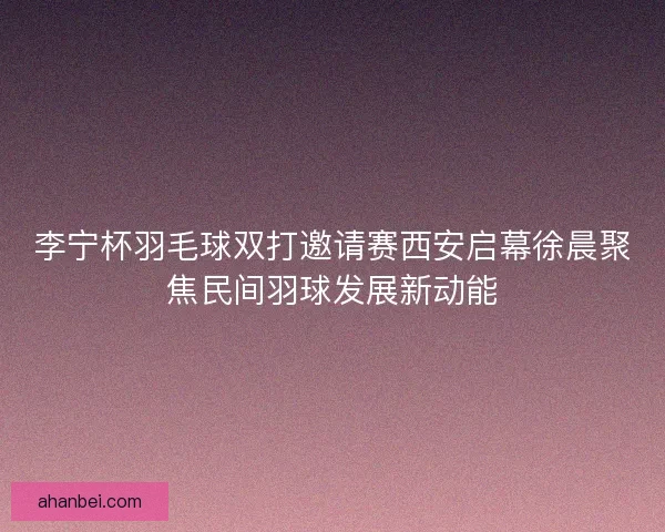 李宁杯羽毛球双打邀请赛西安启幕徐晨聚焦民间羽球发展新动能 李宁杯羽毛球双打邀请赛西安启幕徐晨聚焦民间羽球发展新动能
