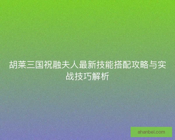 胡莱三国祝融夫人最新技能搭配攻略与实战技巧解析