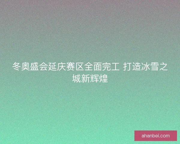 冬奥盛会延庆赛区全面完工 打造冰雪之城新辉煌