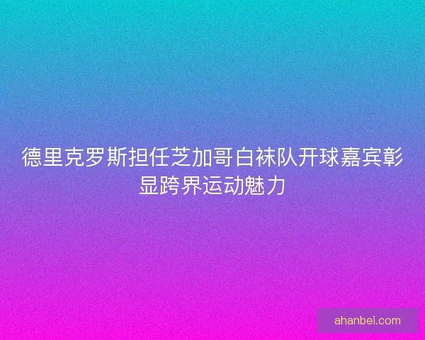 德里克罗斯担任芝加哥白袜队开球嘉宾彰显跨界运动魅力