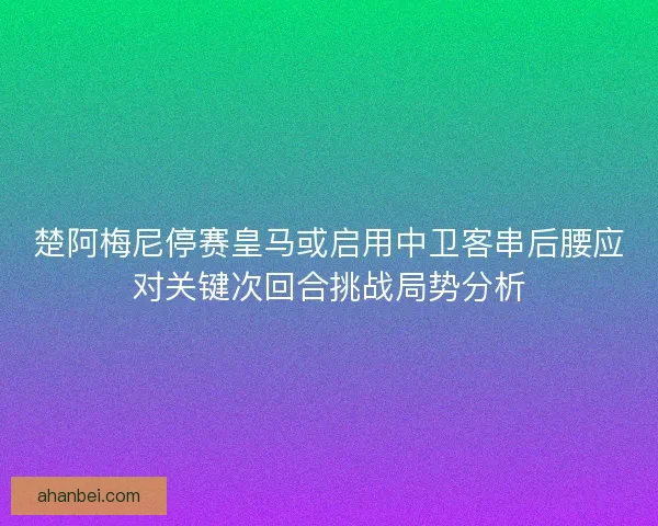 楚阿梅尼停赛皇马或启用中卫客串后腰应对关键次回合挑战局势分析