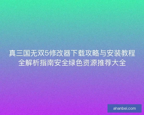 真三国无双5修改器下载攻略与安装教程全解析指南安全绿色资源推荐大全